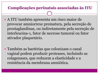 Complicações perinatais associadas às ITU
 A ITU também apresenta um risco maior de
provocar amniorrexe prematura, pela secreção de
prostaglandinas, ou indiretamente pela secreção de
interleucina-1, fator de necrose tumoral ou fator
ativador plaquetário.
 Também as bactérias que colonizam o canal
vaginal podem produzir proteases, incluindo as
colagenases, que reduzem a elasticidade e a
resistência da membrana amniótica.
 