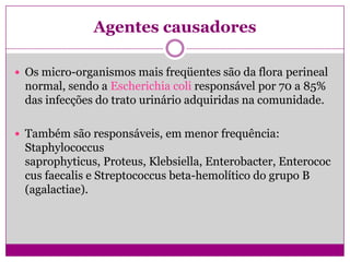 Agentes causadores
 Os micro-organismos mais freqüentes são da flora perineal
normal, sendo a Escherichia coli responsável por 70 a 85%
das infecções do trato urinário adquiridas na comunidade.
 Também são responsáveis, em menor frequência:
Staphylococcus
saprophyticus, Proteus, Klebsiella, Enterobacter, Enterococ
cus faecalis e Streptococcus beta-hemolítico do grupo B
(agalactiae).
 