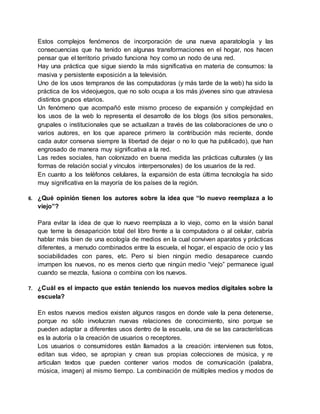 Estos complejos fenómenos de incorporación de una nueva aparatología y las
consecuencias que ha tenido en algunas transformaciones en el hogar, nos hacen
pensar que el territorio privado funciona hoy como un nodo de una red.
Hay una práctica que sigue siendo la más significativa en materia de consumos: la
masiva y persistente exposición a la televisión.
Uno de los usos tempranos de las computadoras (y más tarde de la web) ha sido la
práctica de los videojuegos, que no solo ocupa a los más jóvenes sino que atraviesa
distintos grupos etarios.
Un fenómeno que acompañó este mismo proceso de expansión y complejidad en
los usos de la web lo representa el desarrollo de los blogs (los sitios personales,
grupales o institucionales que se actualizan a través de las colaboraciones de uno o
varios autores, en los que aparece primero la contribución más reciente, donde
cada autor conserva siempre la libertad de dejar o no lo que ha publicado), que han
engrosado de manera muy significativa a la red.
Las redes sociales, han colonizado en buena medida las prácticas culturales (y las
formas de relación social y vínculos interpersonales) de los usuarios de la red.
En cuanto a los teléfonos celulares, la expansión de esta última tecnología ha sido
muy significativa en la mayoría de los países de la región.
6. ¿Qué opinión tienen los autores sobre la idea que “lo nuevo reemplaza a lo
viejo”?
Para evitar la idea de que lo nuevo reemplaza a lo viejo, como en la visión banal
que teme la desaparición total del libro frente a la computadora o al celular, cabría
hablar más bien de una ecología de medios en la cual conviven aparatos y prácticas
diferentes, a menudo combinados entre la escuela, el hogar, el espacio de ocio y las
sociabilidades con pares, etc. Pero si bien ningún medio desaparece cuando
irrumpen los nuevos, no es menos cierto que ningún medio “viejo” permanece igual
cuando se mezcla, fusiona o combina con los nuevos.
7. ¿Cuál es el impacto que están teniendo los nuevos medios digitales sobre la
escuela?
En estos nuevos medios existen algunos rasgos en donde vale la pena detenerse,
porque no sólo involucran nuevas relaciones de conocimiento, sino porque se
pueden adaptar a diferentes usos dentro de la escuela, una de se las características
es la autoría o la creación de usuarios o receptores.
Los usuarios o consumidores están llamados a la creación: intervienen sus fotos,
editan sus video, se apropian y crean sus propias colecciones de música, y re
articulan textos que pueden contener varios modos de comunicación (palabra,
música, imagen) al mismo tiempo. La combinación de múltiples medios y modos de
 