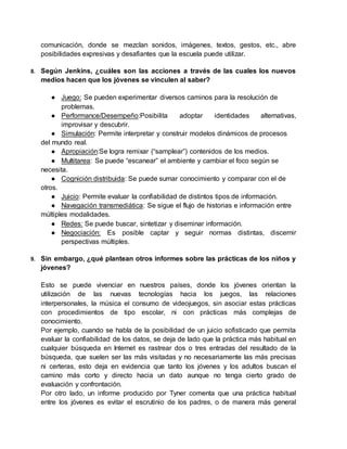 comunicación, donde se mezclan sonidos, imágenes, textos, gestos, etc., abre
posibilidades expresivas y desafiantes que la escuela puede utilizar.
8. Según Jenkins, ¿cuáles son las acciones a través de las cuales los nuevos
medios hacen que los jóvenes se vinculen al saber?
● Juego: Se pueden experimentar diversos caminos para la resolución de
problemas.
● Performance/Desempeño:Posibilita adoptar identidades alternativas,
improvisar y descubrir.
● Simulación: Permite interpretar y construir modelos dinámicos de procesos
del mundo real.
● Apropiación:Se logra remixar (“samplear”) contenidos de los medios.
● Multitarea: Se puede “escanear” el ambiente y cambiar el foco según se
necesita.
● Cognición distribuida: Se puede sumar conocimiento y comparar con el de
otros.
● Juicio: Permite evaluar la confiabilidad de distintos tipos de información.
● Navegación transmediática: Se sigue el flujo de historias e información entre
múltiples modalidades.
● Redes: Se puede buscar, sintetizar y diseminar información.
● Negociación: Es posible captar y seguir normas distintas, discernir
perspectivas múltiples.
9. Sin embargo, ¿qué plantean otros informes sobre las prácticas de los niños y
jóvenes?
Esto se puede vivenciar en nuestros países, donde los jóvenes orientan la
utilización de las nuevas tecnologías hacia los juegos, las relaciones
interpersonales, la música el consumo de videojuegos, sin asociar estas prácticas
con procedimientos de tipo escolar, ni con prácticas más complejas de
conocimiento.
Por ejemplo, cuando se habla de la posibilidad de un juicio sofisticado que permita
evaluar la confiabilidad de los datos, se deja de lado que la práctica más habitual en
cualquier búsqueda en Internet es rastrear dos o tres entradas del resultado de la
búsqueda, que suelen ser las más visitadas y no necesariamente las más precisas
ni certeras, esto deja en evidencia que tanto los jóvenes y los adultos buscan el
camino más corto y directo hacia un dato aunque no tenga cierto grado de
evaluación y confrontación.
Por otro lado, un informe producido por Tyner comenta que una práctica habitual
entre los jóvenes es evitar el escrutinio de los padres, o de manera más general
 