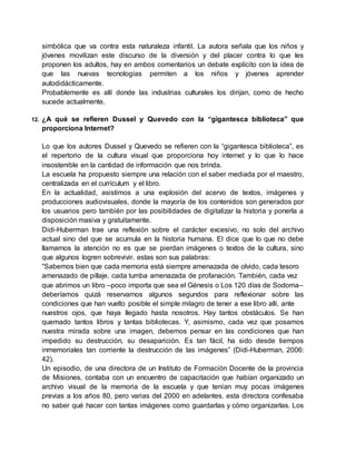 simbólica que va contra esta naturaleza infantil. La autora señala que los niños y
jóvenes movilizan este discurso de la diversión y del placer contra lo que les
proponen los adultos, hay en ambos comentarios un debate explícito con la idea de
que las nuevas tecnologías permiten a los niños y jóvenes aprender
autodidácticamente.
Probablemente es allí donde las industrias culturales los dirijan, como de hecho
sucede actualmente.
12. ¿A qué se refieren Dussel y Quevedo con la “gigantesca biblioteca” que
proporciona Internet?
Lo que los autores Dussel y Quevedo se refieren con la “gigantesca biblioteca”, es
el repertorio de la cultura visual que proporciona hoy internet y lo que lo hace
insostenible en la cantidad de información que nos brinda.
La escuela ha propuesto siempre una relación con el saber mediada por el maestro,
centralizada en el currículum y el libro.
En la actualidad, asistimos a una explosión del acervo de textos, imágenes y
producciones audiovisuales, donde la mayoría de los contenidos son generados por
los usuarios pero también por las posibilidades de digitalizar la historia y ponerla a
disposición masiva y gratuitamente.
Didi-Huberman trae una reflexión sobre el carácter excesivo, no solo del archivo
actual sino del que se acumula en la historia humana. El dice que lo que no debe
llamarnos la atención no es que se pierdan imágenes o textos de la cultura, sino
que algunos logren sobrevivir. estas son sus palabras:
“Sabemos bien que cada memoria está siempre amenazada de olvido, cada tesoro
amenazado de pillaje, cada tumba amenazada de profanación. También, cada vez
que abrimos un libro –poco importa que sea el Génesis o Los 120 días de Sodoma–
deberíamos quizá reservarnos algunos segundos para reflexionar sobre las
condiciones que han vuelto posible el simple milagro de tener a ese libro allí, ante
nuestros ojos, que haya llegado hasta nosotros. Hay tantos obstáculos. Se han
quemado tantos libros y tantas bibliotecas. Y, asimismo, cada vez que posamos
nuestra mirada sobre una imagen, debemos pensar en las condiciones que han
impedido su destrucción, su desaparición. Es tan fácil, ha sido desde tiempos
inmemoriales tan corriente la destrucción de las imágenes” (Didi-Huberman, 2006:
42).
Un episodio, de una directora de un Instituto de Formación Docente de la provincia
de Misiones, contaba con un encuentro de capacitación que habían organizado un
archivo visual de la memoria de la escuela y que tenían muy pocas imágenes
previas a los años 80, pero varias del 2000 en adelantes. esta directora confesaba
no saber qué hacer con tantas imágenes como guardarlas y cómo organizarlas. Los
 