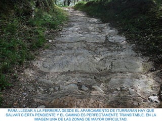 PARA LLEGAR A LA FERRERÍA DESDE EL APARCAMIENTO DE ITURRARAN HAY QUE
SALVAR CIERTA PENDIENTE Y EL CAMINO ES PERFECTAMENTE TRANSITABLE. EN LA
IMAGEN UNA DE LAS ZONAS DE MAYOR DIFICULTAD.
 