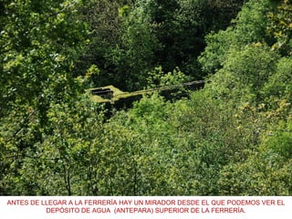 ANTES DE LLEGAR A LA FERRERÍA HAY UN MIRADOR DESDE EL QUE PODEMOS VER EL
DEPÓSITO DE AGUA (ANTEPARA) SUPERIOR DE LA FERRERÍA.
 
