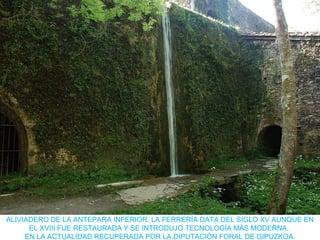 ALIVIADERO DE LA ANTEPARA INFERIOR. LA FERRERÍA DATA DEL SIGLO XV AUNQUE EN
EL XVIII FUE RESTAURADA Y SE INTRODUJO TECNOLOGÍA MÁS MODERNA.
EN LA ACTUALIDAD RECUPERADA POR LA DIPUTACIÓN FORAL DE GIPUZKOA.
 