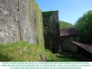 ENTRE OTRAS COSAS SE DOTÓ A LA FERRERÍA DE DOS ANTEPARAS A DISTINTO NIVEL
PARA MEJOR APROVECHAMIENTO DE LA ENERGÍA DEL AGUA. EN LA IZDA DE LA IMAGEN
EL MURO QUE SOSTIENE EN SU PARTE ALTA LA ANTEPARA SUPERIOR.
 