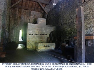 INTERIOR DE LA FERRERÍA. DETRÁS DEL MURO BERGAMAZO SE ENCUENTRA EL HUSO
BARQUINERO QUE MOVIDO POR EL AGUA DE LA ANTEPARA SUPERIOR, ACTIVA EL
FUELLE QUE AVIVA EL FUEGO.
MURO BERGAMAZO
HORNO
 