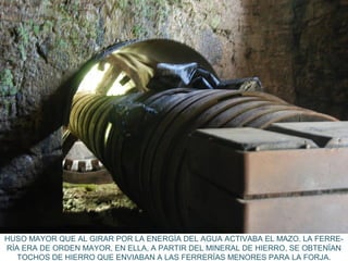 HUSO MAYOR QUE AL GIRAR POR LA ENERGÍA DEL AGUA ACTIVABA EL MAZO. LA FERRE-
RÍA ERA DE ORDEN MAYOR, EN ELLA, A PARTIR DEL MINERAL DE HIERRO, SE OBTENÍAN
TOCHOS DE HIERRO QUE ENVIABAN A LAS FERRERÍAS MENORES PARA LA FORJA.
 