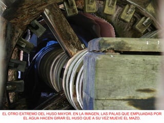 EL OTRO EXTREMO DEL HUSO MAYOR. EN LA IMAGEN, LAS PALAS QUE EMPUJADAS POR
EL AGUA HACEN GIRAR EL HUSO QUE A SU VEZ MUEVE EL MAZO.
 