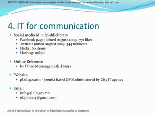 LIPETSK WEBINAR: Information technologies and electronic resources in modern libraries, June 19th, 2012




4. IT for communication
   Social media id : ubpubliclibrary
      Facebook page : joined August 2009, 771 likes
      Twitter : joined August 2009, 344 followers
      Flickr : 60 items
      Hashtag: #ubpl

   Online Reference
      by Yahoo Messenger: ask_library

   Website
      pl.ub.gov.mn – Joomla based CMS administered by City IT agency

   Email
      info@pl.ub.gov.mn
      ubplibrary@gmail.com



Use of IT technologies in city library of Ulan Bator, Mongolia by Begzsuren
 