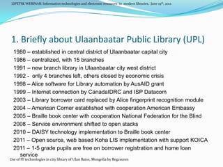 LIPETSK WEBINAR: Information technologies and electronic resources in modern libraries, June 19th, 2012




1. Briefly about Ulaanbaatar Public Library (UPL)
  1980 – established in central district of Ulaanbaatar capital city
  1986 – centralized, with 15 branches
  1991 – new branch library in Ulaanbaatar city west district
  1992 - only 4 branches left, others closed by economic crisis
  1998 – Alice software for Library automation by AusAID grant
  1999 – Internet connection by CanadaIDRC and ISP Datacom
  2003 – Library borrower card replaced by Alice fingerprint recognition module
  2004 – American Corner established with cooperation American Embassy
  2005 – Braille book center with cooperation National Federation for the Blind
  2008 – Service environment shifted to open stacks
  2010 – DAISY technology implementation to Braille book center
  2011 – Open source, web based Koha LIS implementation with support KOICA
  2011 – 1-5 grade pupils are free on borrower registration and home loan
    service
Use of IT technologies in city library of Ulan Bator, Mongolia by Begzsuren
 