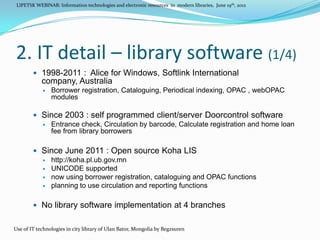 LIPETSK WEBINAR: Information technologies and electronic resources in modern libraries, June 19th, 2012




2. IT detail – library software (1/4)
         1998-2011 : Alice for Windows, Softlink International
            company, Australia
               Borrower registration, Cataloguing, Periodical indexing, OPAC , webOPAC
                modules

         Since 2003 : self programmed client/server Doorcontrol software
           Entrance check, Circulation by barcode, Calculate registration and home loan
            fee from library borrowers

         Since June 2011 : Open source Koha LIS
           http://koha.pl.ub.gov.mn
           UNICODE supported
           now using borrower registration, cataloguing and OPAC functions
           planning to use circulation and reporting functions



         No library software implementation at 4 branches


Use of IT technologies in city library of Ulan Bator, Mongolia by Begzsuren
 