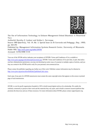 The Use of Information Technology to Enhance Management School Education: A Theoretical
View
Author(s): Dorothy E. Leidner and Sirkka L. Jarvenpaa
Source: MIS Quarterly, Vol. 19, No. 3, Special Issue on IS Curricula and Pedagogy, (Sep., 1995),
pp. 265-291
Published by: Management Information Systems Research Center, University of Minnesota
Stable URL: http://www.jstor.org/stable/249596
Accessed: 15/04/2008 11:44


Your use of the JSTOR archive indicates your acceptance of JSTOR's Terms and Conditions of Use, available at
http://www.jstor.org/page/info/about/policies/terms.jsp. JSTOR's Terms and Conditions of Use provides, in part, that unless
you have obtained prior permission, you may not download an entire issue of a journal or multiple copies of articles, and you
may use content in the JSTOR archive only for your personal, non-commercial use.


Please contact the publisher regarding any further use of this work. Publisher contact information may be obtained at
http://www.jstor.org/action/showPublisher?publisherCode=misrc.


Each copy of any part of a JSTOR transmission must contain the same copyright notice that appears on the screen or printed
page of such transmission.




JSTOR is a not-for-profit organization founded in 1995 to build trusted digital archives for scholarship. We enable the
scholarly community to preserve their work and the materials they rely upon, and to build a common research platform that
promotes the discovery and use of these resources. For more information about JSTOR, please contact support@jstor.org.




                                                                                             http://www.jstor.org
 