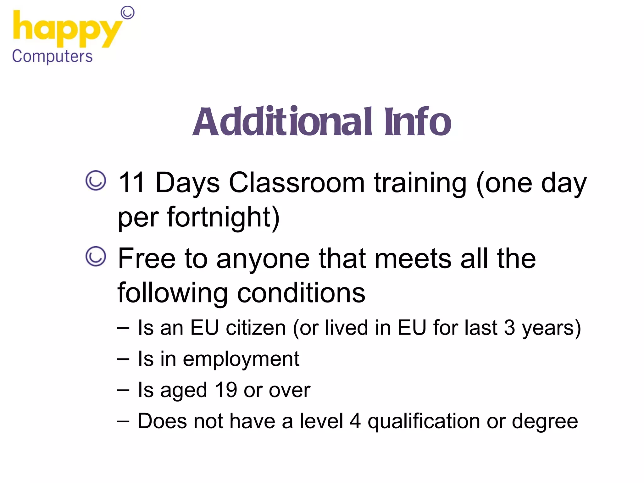 Additional Info 11 Days Classroom training (one day per fortnight) Free to anyone that meets all the following conditions Is an EU citizen (or lived in EU for last 3 years) Is in employment Is aged 19 or over Does not have a level 4 qualification or degree 