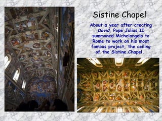 Sistine Chapel
About a year after creating
   David, Pope Julius II
 summoned Michelangelo to
 Rome to work on his most
famous project, the ceiling
  of the Sistine Chapel.
 