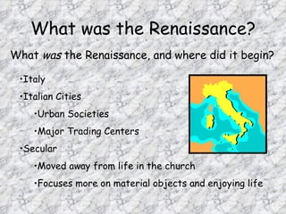 What was the Renaissance?
What was the Renaissance, and where did it begin?

 •Italy
 •Italian Cities
    •Urban Societies
    •Major Trading Centers
 •Secular
    •Moved away from life in the church
    •Focuses more on material objects and enjoying life
 