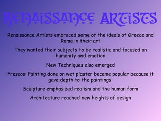Renaissance Artists embraced some of the ideals of Greece and
                      Rome in their art
  They wanted their subjects to be realistic and focused on
                   humanity and emotion
                New Techniques also emerged
Frescos: Painting done on wet plaster became popular because it
                  gave depth to the paintings
      Sculpture emphasized realism and the human form
         Architecture reached new heights of design
 