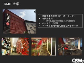 RMIT 大学
• 外国資本の大学（オーストラリア）
• 年間授業料
• 約175,000,000 VND (≒875,000円)
• ホーチミン市7区
• ベトナム国内で最も裕福な大学の一つ
 