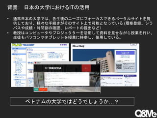 背景： 日本の大学におけるITの活用
• 通常日本の大学では、各生徒のニーズにフォーカスできるポータルサイトを提
供しており、様々な手続きがそのサイト上で可能となっている (履修登録、シラ
バスや成績・時間割の確認、レポートの提出など）
• 教授はコンピュータやプロジェクターを活用して資料を見せながら授業を行い、
生徒もパソコンやタブレットを授業に持参し、使用している。
ベトナムの大学ではどうでしょうか…？
 