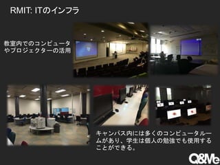 RMIT: ITのインフラ
教室内でのコンピュータ
やプロジェクターの活用
キャンパス内には多くのコンピュータルー
ムがあり、学生は個人の勉強でも使用する
ことができる。
 