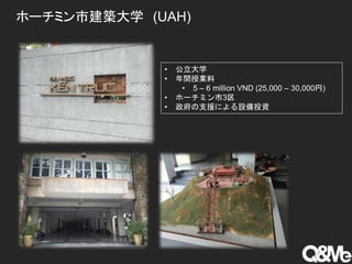 ホーチミン市建築大学 (UAH)
• 公立大学
• 年間授業料
• 5 – 6 million VND (25,000 – 30,000円)
• ホーチミン市3区
• 政府の支援による設備投資
 
