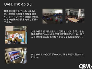 UAH: ITのインフラ
建築学を専攻している大学のた
め、教室に形態は通常授業向け
や、アートワーク・建築図の作成
などの実践的な授業向けなど様々
である。
大学の掲示板は依然として活用されているが、学生
は基本的にFacebook上で情報を確認するため、ほと
んどの生徒はこの掲示板をチェックしには来ない。
タッチパネル式のITポータル。ほとんど利用されて
いない。
 