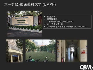 ホーチミン市医薬科大学 (UMPH)
• 公立大学
• 年間授業料:
8 million VND (≒40,000円)
• ホーチミン市1区
• 入学試験を突破するのが難しい大学の一つ
 