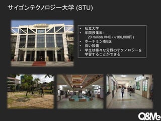 サイゴンテクノロジー大学 (STU)
• 私立大学
• 年間授業料:
20 million VND (≒100,000円)
• ホーチミン市8区
• 良い設備
• 学生は様々な分野のテクノロジーを
学習することができる
 