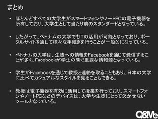 まとめ
• ほとんどすべての大学生がスマートフォンやノートPCの電子機器を
所有しており、大学生として当たり前のスタンダードとなっている。
• したがって、ベトナムの大学でもITの活用が可能となっており、ポー
タルサイトを通して様々な手続きを行うことが一般的になっている。
• ベトナムの大学は、生徒への情報をFacebookを通じて発信するこ
とが多く、Facebookが学生の間で重要な情報源となっている。
• 学生がFacebookを通じて教授と連絡を取ることもあり、日本の大学
に比べてカジュアルなスタイルを見ることもできる。
• 教授は電子機器を有効に活用して授業を行っており、スマートフォ
ンやノートPCなどのデバイスは、大学や生徒にとって欠かせない
ツールとなっている。
 