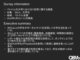 • 90%以上の学生がポータルサイトを活用して大学生活を送って
いる。
• ほとんどすべての手続き（履修登録、成績確認、時間割の確認な
ど）がポータルサイト上で可能となっている。
• レポート提出や出席記録の確認は依然として、オンライン上では
なく他の方法に頼っている。
• 約40%の学生がFacebookを使用して教授に連絡を取ったことが
ある。
• 電子タイプの教科書の利用が普及しており、学生の教材への出
費を減らすことに貢献している。
• ベトナムの大学におけるIT活用に関する調査
• 対象： 500人、大学生
• 地域： ベトナム全国
• 2016年3月10～11日実施
Survey information
Executive summary
 