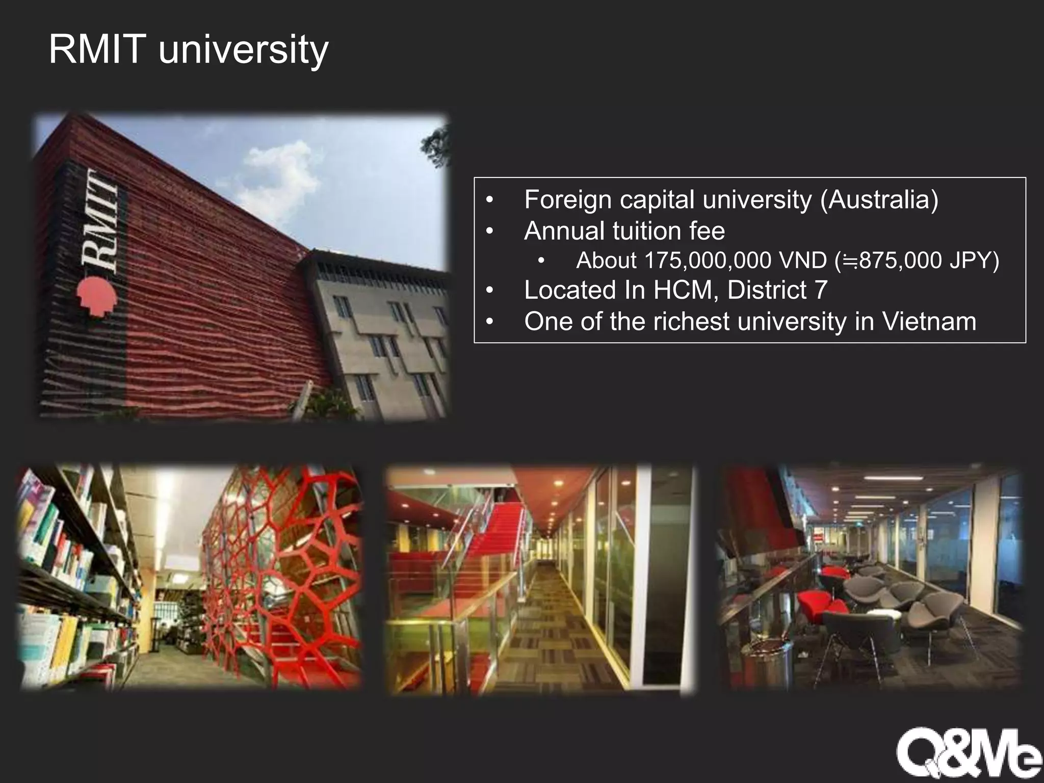RMIT university
• Foreign capital university (Australia)
• Annual tuition fee
• About 175,000,000 VND (≒875,000 JPY)
• Located In HCM, District 7
• One of the richest university in Vietnam
 