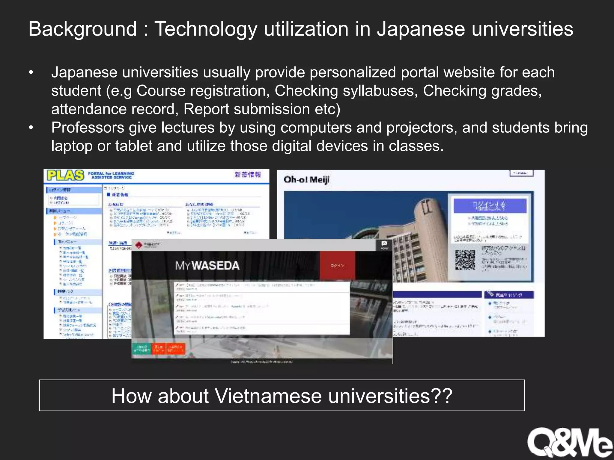 Background : Technology utilization in Japanese universities
• Japanese universities usually provide personalized portal website for each
student (e.g Course registration, Checking syllabuses, Checking grades,
attendance record, Report submission etc)
• Professors give lectures by using computers and projectors, and students bring
laptop or tablet and utilize those digital devices in classes.
How about Vietnamese universities??
 
