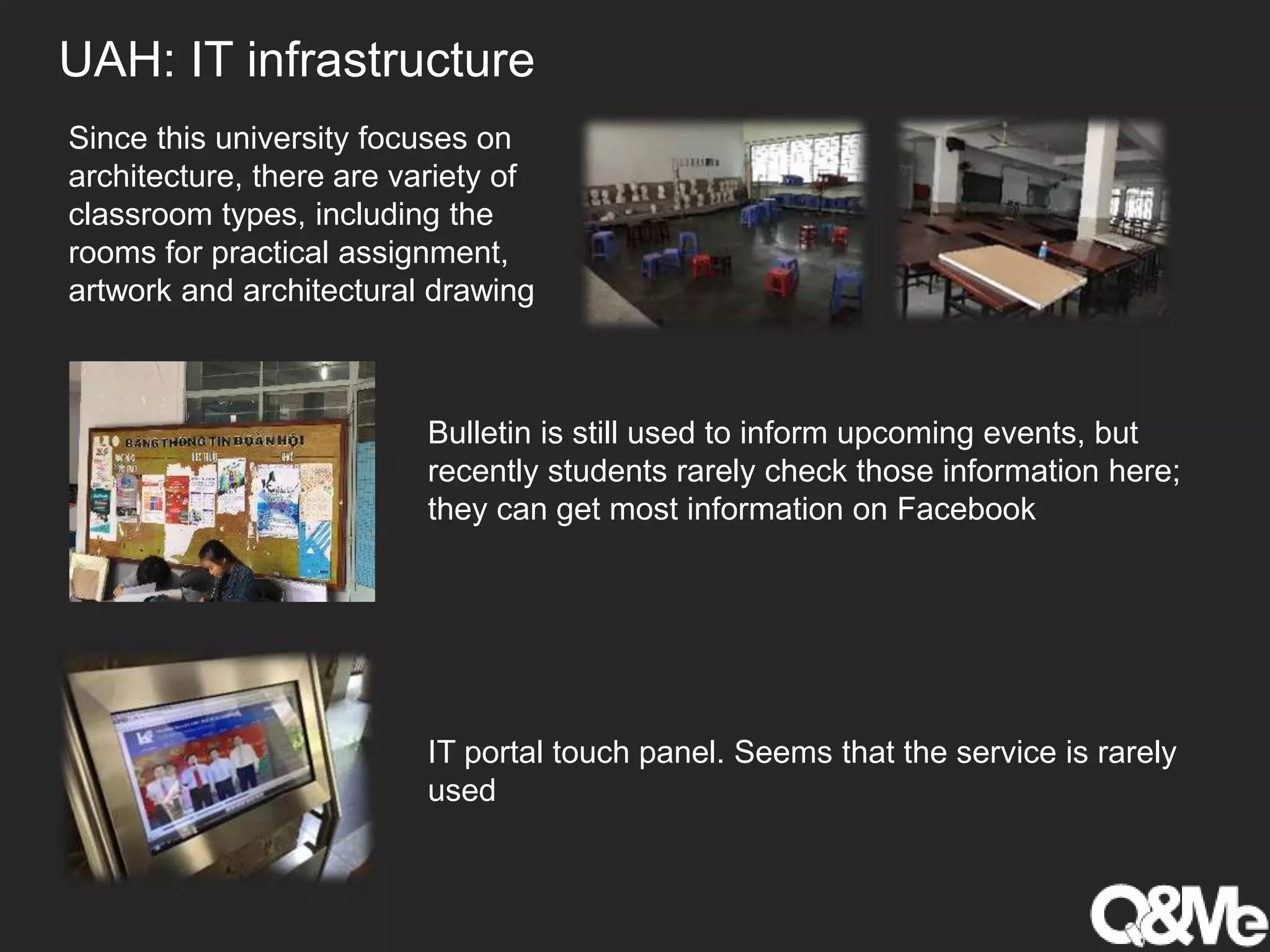 UAH: IT infrastructure
Since this university focuses on
architecture, there are variety of
classroom types, including the
rooms for practical assignment,
artwork and architectural drawing
Bulletin is still used to inform upcoming events, but
recently students rarely check those information here;
they can get most information on Facebook
IT portal touch panel. Seems that the service is rarely
used
 