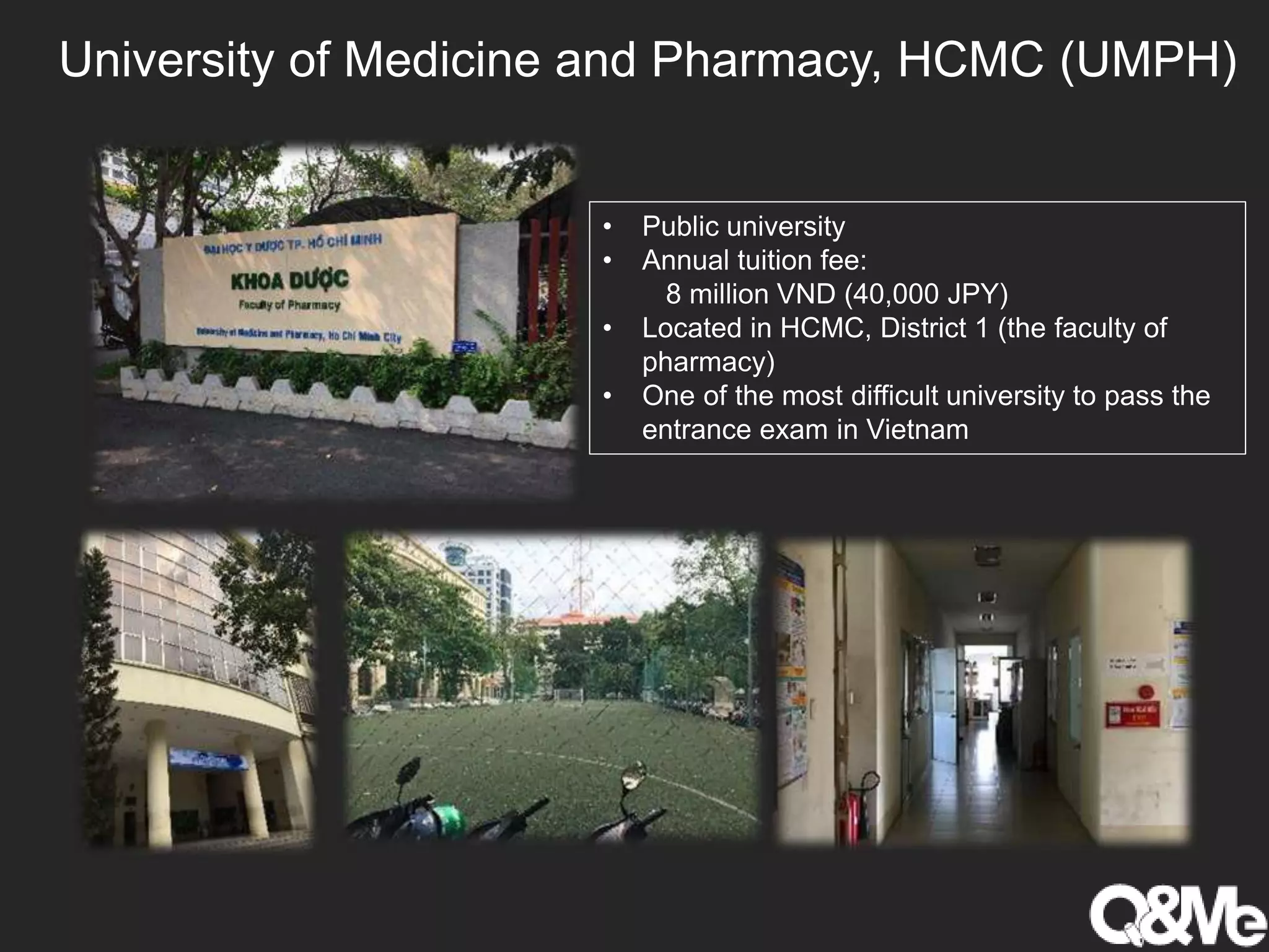 University of Medicine and Pharmacy, HCMC (UMPH)
• Public university
• Annual tuition fee:
8 million VND (40,000 JPY)
• Located in HCMC, District 1 (the faculty of
pharmacy)
• One of the most difficult university to pass the
entrance exam in Vietnam
 
