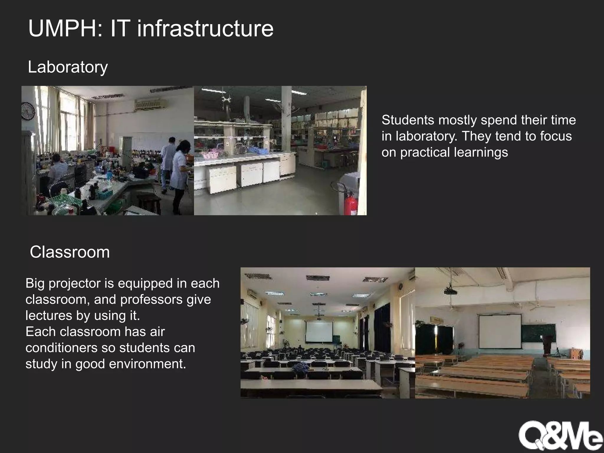 UMPH: IT infrastructure
Students mostly spend their time
in laboratory. They tend to focus
on practical learnings
Laboratory
Classroom
Big projector is equipped in each
classroom, and professors give
lectures by using it.
Each classroom has air
conditioners so students can
study in good environment.
 