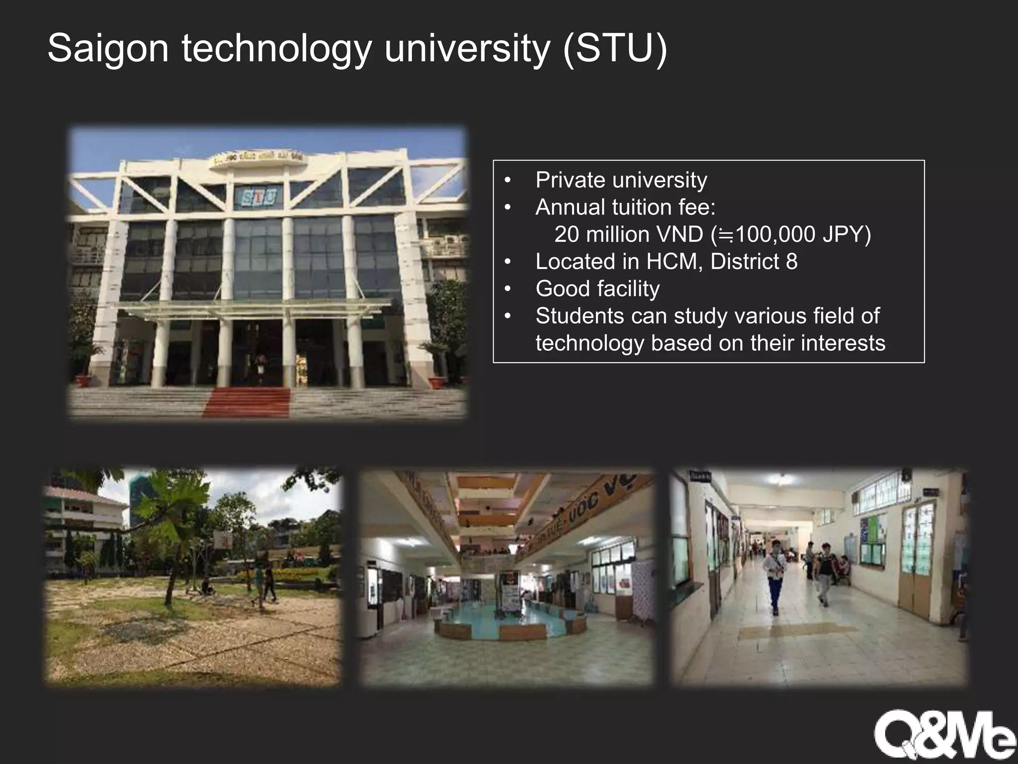 Saigon technology university (STU)
• Private university
• Annual tuition fee:
20 million VND (≒100,000 JPY)
• Located in HCM, District 8
• Good facility
• Students can study various field of
technology based on their interests
 