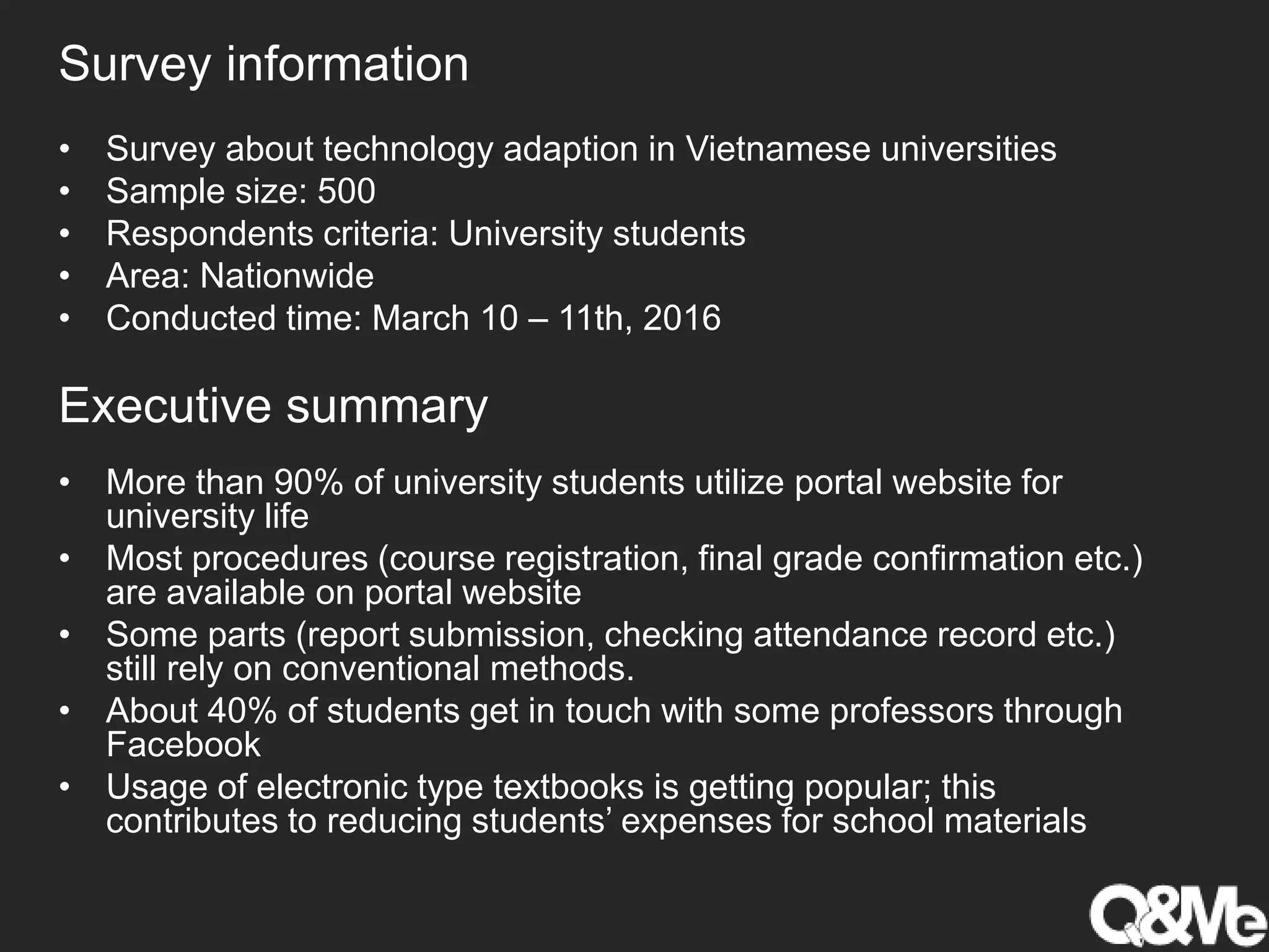 • More than 90% of university students utilize portal website for
university life
• Most procedures (course registration, final grade confirmation etc.)
are available on portal website
• Some parts (report submission, checking attendance record etc.)
still rely on conventional methods.
• About 40% of students get in touch with some professors through
Facebook
• Usage of electronic type textbooks is getting popular; this
contributes to reducing students’ expenses for school materials
Survey information
Executive summary
• Survey about technology adaption in Vietnamese universities
• Sample size: 500
• Respondents criteria: University students
• Area: Nationwide
• Conducted time: March 10 – 11th, 2016
 