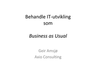 Behandle IT-utvikling
som
Business as Usual
Geir Amsjø
Axio Consulting
 