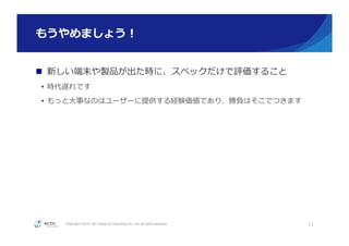 Copyright ©2015, NC Design & Consulting Co., Ltd. All rights reserved.
もうやめましょう！
n  新しい端末や製品が出た時に、スペックだけで評価すること
•  時代遅れです
•  もっと⼤大事なのはユーザーに提供する経験価値であり、勝負はそこでつきます
11
 
