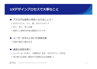 Copyright ©2015, NC Design & Consulting Co., Ltd. All rights reserved.
UXデザインプロセスで⼤大事なこと
n  アナログな道具と仲良良くなりましょう！
•  ポストイット、ペン、紙、ホワイトボード
•  早く、安く、多くが鍵
•  格好いい資料料の作成は最後だけで⼗十分
n  ユーザーを中⼼心においた現場主義
•  ⾔言葉葉に頼ると騙される
n  謙虚な姿勢を貫く
•  ユーザーは（たまに、不不親切切な）先⽣生、UXデザイナーは学⽣生
•  学び続ける姿勢（最初から完璧なものは無理理！）
24
 