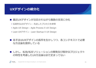 Copyright ©2015, NC Design & Consulting Co., Ltd. All rights reserved.
UXデザインの細分化
n  最近UXデザインが注⽬目されながら複数の⽀支流流に分化
•  伝統的なUXデザイン：先述したプロセスを参照
•  Agile  UX  Design  :  Agile  Process  X  UX  Design
•  Lean  UXデザイン：Lean  Startup  X  UX  Design
n  各⼿手法はUXデザインの⻑⾧長所を⽣生かしつつ、各コンテキストで必要
な⽅方法論論を提供している
n  しかし、B2B/B2Eソリューションの開発及び既存SIプロジェクト
の特性を考慮したUX⽅方法論論はまだ定まってない
26
 