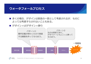 Copyright ©2015, NC Design & Consulting Co., Ltd. All rights reserved.
ウォータフォールプロセス
ウォータフォールプロセス
n  多くの場合、デザインは実装の⼀一部として考慮されるが、ものに
よっては考慮すらされないこともある。
n  デザイン＝UIデザイン＝飾り
28
要件定義 基本設計 詳細設計 実装 テスト
リリース
パターン②
ものは実装できた。
デザイナーにちょこっと飾って
もらおう。
パターン①
要件定義が終わったので実装
する画⾯面を作ってもらおう。
⼀一発勝負
 