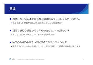 Copyright ©2015, NC Design & Consulting Co., Ltd. All rights reserved.
前提
n  市販されている本で得られる知識識はあまり詳しく説明しません。
•  もっと詳しい情報がほしい⽅方のためにはリンクを載せます
n  現場で感じる課題やそこからの悩みについて話します
•  そして、NCDCが実践している解法を説明します
n  NCDCの独⾃自の⾒見見⽅方や理理解が多く含まれております。
•  業界やプロジェクトの性格によっては適切切に変形して適⽤用する必要があります
3
 