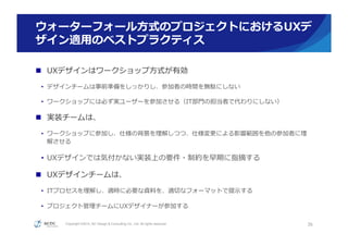 Copyright ©2015, NC Design & Consulting Co., Ltd. All rights reserved.
ウォーターフォール⽅方式のプロジェクトにおけるUXデ
ザイン適⽤用のベストプラクティス
n  UXデザインはワークショップ⽅方式が有効
•  デザインチームは事前準備をしっかりし、参加者の時間を無駄にしない
•  ワークショップには必ず実ユーザーを参加させる（IT部⾨門の担当者で代わりにしない）
n  実装チームは、
•  ワークショップに参加し、仕様の背景を理理解しつつ、仕様変更更による影響範囲を他の参加者に理理
解させる
•  UXデザインでは気付かない実装上の要件・制約を早期に指摘する
n  UXデザインチームは、
•  ITプロセスを理理解し、適時に必要な資料料を、適切切なフォーマットで提⽰示する
•  プロジェクト管理理チームにUXデザイナーが参加する
36
 