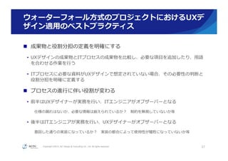 Copyright ©2015, NC Design & Consulting Co., Ltd. All rights reserved.
ウォーターフォール⽅方式のプロジェクトにおけるUXデ
ザイン適⽤用のベストプラクティス
n  成果物と役割分担の定義を明確にする
•  UXデザインの成果物とITプロセスの成果物を⽐比較し、必要な項⽬目を追加したり、⽤用語
を合わせる作業を⾏行行う
•  ITプロセスに必要な資料料がUXデザインで想定されていない場合、その必要性の判断と
役割分担を明確に定義する
n  プロセスの進⾏行行に伴い役割が変わる
•  前半はUXデザイナーが実務を⾏行行い、ITエンジニアがオブザーバーとなる
仕様の漏漏れはないか、必要な情報は揃えられているか？ 　制約を無視していないか等
•  後半はITエンジニアが実務を⾏行行い、UXデザイナーがオブザーバーとなる
意図した通りの実装になっているか？ 　実装の都合によって使⽤用性が犠牲になっていないか等
37
 