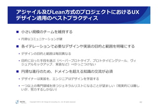 Copyright ©2015, NC Design & Consulting Co., Ltd. All rights reserved.
アジャイル及びLean⽅方式のプロジェクトにおけるUX
デザイン適⽤用のベストプラクティス
n  ⼩小さい規模のチームを維持する
•  円滑滑なコミュニケーションが鍵
n  各イテレーションで必要なデザインや実装の⽬目的と範囲を明確にする
•  デザインの⽬目的と範囲は毎回異異なる
•  ⽬目的に沿った⼿手段を選ぶ（ペーパープロトタイプ、プロトタイピングツール、ヴィ
ジュアルモックアップ、実装など）⇒かっこつけない
n  円滑滑な進⾏行行のため、ドメインを超える知識識の交流流が必須
•  デザイナーは実装を、エンジニアはデザインを学習する
•  ⼀一つ以上の専⾨門領領域を持つジェネラルリストになることが望ましい（現実的には難し
いが、努⼒力力するしかない）
40
 