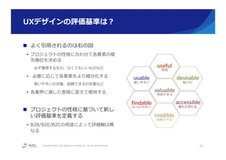 Copyright ©2015, NC Design & Consulting Co., Ltd. All rights reserved.
UXデザインの評価基準は？
n  よく引⽤用されるのは右の図
•  プロジェクトの性格に合わせて各要素の優
先順位を決める
必ず獲得するもの、なくてもいいものなど
•  必要に応じて各要素をより細分化する
使いやすいの定義、信頼できるの定義など
•  各業界に適した表現に変えて使⽤用する
n  プロジェクトの性格に基づいて新し
い評価基準を定義する
•  B2B/B2E/B2Cの⽤用途によって評価軸は異異
なる
43
 
