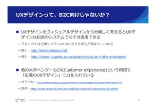 Copyright ©2015, NC Design & Consulting Co., Ltd. All rights reserved.
UXデザインって、B2C向けじゃないか？
n  UXデザインをヴィジュアルデザインから分離離して考えるとUXデ
ザインはB2Bのシステムでも⼗十分適⽤用できる
•  アメリカでは企業システムのUXに対する感⼼心が⾼高まりつつある
•  例例1  ：http://enterpriseux.net
•  例例2  ：http://www.hugeinc.com/ideas/report/ux-‐‑‒in-‐‑‒the-‐‑‒enterprise
n  他の⼤大⼿手ベンダーもCX(Customer  eXperience)という⽤用語で
「広義のUXデザイン」に⼒力力を⼊入れている
•  オラクル：http://www.oracle.com/jp/solutions/customer-‐‑‒experience/overview/index.html
•  IBM：http://www.research.ibm.com/articles/customer-‐‑‒experience-‐‑‒lab.shtml
45
 