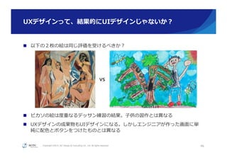 Copyright ©2015, NC Design & Consulting Co., Ltd. All rights reserved.
UXデザインって、結果的にUIデザインじゃないか？
n  以下の２枚の絵は同じ評価を受けるべきか？
n  ピカソの絵は度度重なるデッサン練習の結果。⼦子供の習作とは異異なる
n  UXデザインの成果物もUIデザインになる。しかしエンジニアが作った画⾯面に単
純に配⾊色とボタンをつけたものとは異異なる
46
VS	
 都合により画像は⾮非公開
 