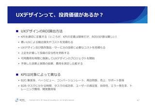 Copyright ©2015, NC Design & Consulting Co., Ltd. All rights reserved.
UXデザインって、投資価値があるか？
n  UXデザインのROI算出⽅方法
•  KPIを適切切に定義する（ところが、KPIの定義は簡単だが、ROIの計算は難しい）
•  悪いUXによる機会損失やコストを⾒見見積もる
•  UXデザイン及び既存製品・サービスの改修に必要なコストを⾒見見積もる
•  上記を計算して投資の妥当性を判断する
•  可⽤用費⽤用を時間に換算してUXデザインのプロジェクトを開始
•  予測した効果と実際の結果、費⽤用を測定し⽐比較する
n  KPIは対象によって異異なる
•  B2C:集客率率率、ページビュー、コンバージョンレート、再訪問数、売上、サポート数等
•  B2B:タスクにかかる時間、タスクの成功率率率、ユーザーの満⾜足度度、効率率率性、エラー発⽣生率率率、ト
レーニング費⽤用、開発費⽤用等
47
 