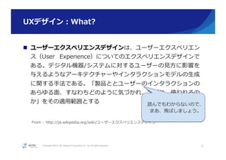 Copyright ©2015, NC Design & Consulting Co., Ltd. All rights reserved.
UXデザイン：What? 　
n  ユーザーエクスペリエンスデザインは、ユーザーエクスペリエン
ス（User   Experience）についてのエクスペリエンスデザインで
ある。デジタル機器/システムに対するユーザーの⾒見見⽅方に影響を
与えるようなアーキテクチャーやインタラクションモデルの⽣生成
に関する⼿手法である。「製品ととユーザーのインタラクションの
あらゆる⾯面、すなわちどのように気づかれ、学ばれ、使われるの
か」をその適⽤用範囲とする
            
 　 　  From  :  http://ja.wikipedia.org/wiki/ユーザーエクスペリエンスデザイン
5
読んでもわからないので、
まあ、⾶飛ばしましょう。
 